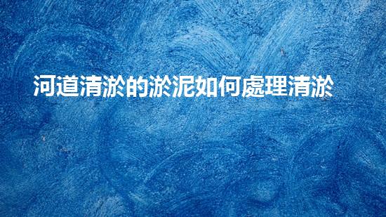 河道清淤的淤泥如何處理清淤工程如何提升水體質(zhì)量與生態(tài)平衡？揭秘施工背后的秘密！